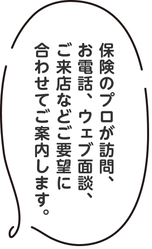 保険のプロが訪問、お電話、ウェブ面談、ご来店などご要望に合わせてご案内します。